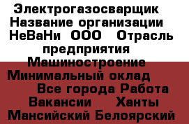 Электрогазосварщик › Название организации ­ НеВаНи, ООО › Отрасль предприятия ­ Машиностроение › Минимальный оклад ­ 70 000 - Все города Работа » Вакансии   . Ханты-Мансийский,Белоярский г.